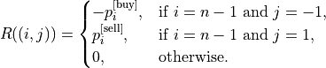 R((i,j))=\begin{cases}
-p_i^{\text{[buy]}},&\text{if }i=n-1\text{ and }j=-1,\\
p_i^{\text{[sell]}},&\text{if }i=n-1\text{ and }j=1,\\
0,&\text{otherwise}.
\end{cases}